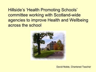 Hillside’s ‘Health Promoting Schools’ committee working with Scotland-wide agencies to improve Health and Wellbeing across the school David Noble, Chartered Teacher 
