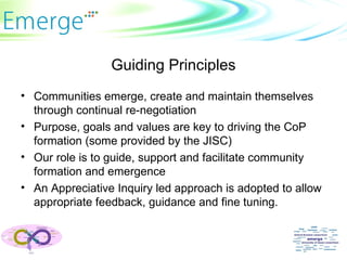 Guiding Principles Communities emerge, create and maintain themselves through continual re-negotiation Purpose, goals and values are key to driving the CoP formation (some provided by the JISC) Our role is to guide, support and facilitate community formation and emergence An Appreciative Inquiry led approach is adopted to allow appropriate feedback, guidance and fine tuning. 