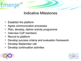 Indicative Milestones Establish the platform Agree communication processes Plan, develop, deliver activity programme Interview CoP members Recruit to platform Develop success criteria and evaluation framework Develop September call Develop continuation activities 