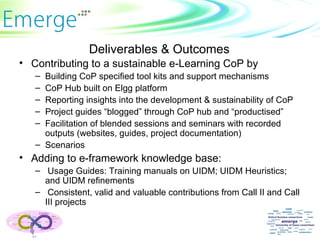 Deliverables & Outcomes Contributing to a sustainable e-Learning CoP by Building CoP specified tool kits and support mechanisms CoP Hub built on Elgg platform Reporting insights into the development & sustainability of CoP Project guides “blogged” through CoP hub and “productised” Facilitation of blended sessions and seminars with recorded outputs (websites, guides, project documentation) Scenarios Adding to e-framework knowledge base: Usage Guides: Training manuals on UIDM; UIDM Heuristics; and UIDM refinements Consistent, valid and valuable contributions from Call II and Call III projects 