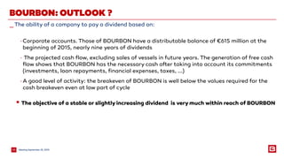 MeetingSeptember 25, 201524
_The ability of a company to pay a dividend based on:
BOURBON: OUTLOOK ?
-Corporate accounts. Those of BOURBON have a distributable balance of €615 million at the
beginning of 2015, nearly nine years of dividends
- The projected cash flow, excluding sales of vessels in future years. The generation of free cash
flow shows that BOURBON has the necessary cash after taking into account its commitments
(investments, loan repayments, financial expenses, taxes, ...)
-A good level of activity: the breakeven of BOURBON is well below the values required for the
cash breakeven even at low part of cycle
 The objective of a stable or slightly increasing dividend is verymuch within reach of BOURBON
 