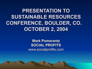 PRESENTATION TO SUSTAINABLE RESOURCES CONFERENCE, BOULDER, CO.  OCTOBER 2, 2004   Mark Pomerantz SOCIAL PROFITS www.socialprofits.com 