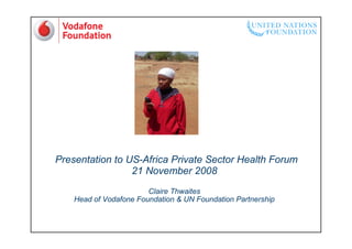 Presentation to US-Africa Private Sector Health Forum
                 21 November 2008
                        Claire Thwaites
    Head of Vodafone Foundation & UN Foundation Partnership
 