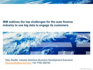 © 2018 IBM Corporation
IBM outlines the top challenges for the auto finance
industry to use big data to engage its customers
Toby Woolfe, Industry Solutions Business Development Executive
Toby.woolfe@uk.ibm.com +44 7795 328742
 