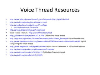 Voice Thread Resources http://www.education-world.com/a_tech/columnists/dyck/dyck019.shtml http://voicethread4education.wikispaces.com/   http://greatbookstories.pbwiki.com/FrontPage http://voicethread.com/#q.b14574.i90036 http://groups.diigo.com/groups/voicethread Voice Thread Tutorials -  http://voicethread.com/#c28 http://voicethread.com/#c28.b8381.i61448  One Minute Voice Thread http://app.oetc.org/mt/itsc/archives/documents/VoiceThread_Basics.pdf  Voice Thread Basics http://www.speedofcreativity.org/presentations/2008/voicethread-surviveandthrive.pdf  Digital Storytelling and Voice Thread http://www.pageflakes.com/jepcke/20550042  Voice Thread Embedded in a classroom website. http://voicethread-workshop.wikispaces.com/Examples http://voicethread.com/#q.b7626.i56119  Teddy Bear Travels to Egypt. http://voicethread.com/#q.b1191.i13695 