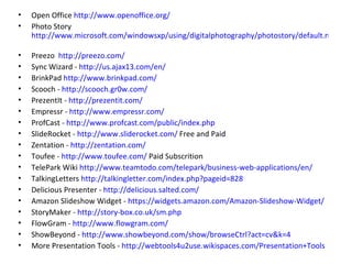 Open Office  http://www.openoffice.org/ Photo Story  http://www.microsoft.com/windowsxp/using/digitalphotography/photostory/default.mspx   Preezo  http://preezo.com/   Sync Wizard -  http://us.ajax13.com/en/ BrinkPad  http://www.brinkpad.com/   Scooch -  http://scooch.gr0w.com/ PrezentIt -  http://prezentit.com/ Empressr -  http://www.empressr.com/ ProfCast -  http://www.profcast.com/public/index.php SlideRocket -  http://www.sliderocket.com/  Free and Paid Zentation -  http://zentation.com/ Toufee -  http://www.toufee.com/  Paid Subscrition TelePark Wiki  http://www.teamtodo.com/telepark/business-web-applications/en/ TalkingLetters  http://talkingletter.com/index.php?pageid=828 Delicious Presenter -  http://delicious.salted.com/   Amazon Slideshow Widget -  https://widgets.amazon.com/Amazon-Slideshow-Widget/   StoryMaker -  http://story-box.co.uk/sm.php FlowGram -  http://www.flowgram.com/ ShowBeyond -  http://www.showbeyond.com/show/browseCtrl?act=cv&k=4   More Presentation Tools -  http://webtools4u2use.wikispaces.com/Presentation+Tools   