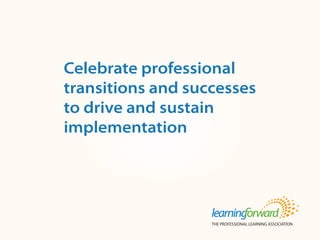 Source: Armstrong, A. (2013, Fall). Celebrate professional transitions and successes
to drive and sustain implementation. Tools for Learning Schools. 17(1). (p.1, 4-5).
Available at www.learningforward.org/publications/tools-for-learning-schools.
Title
Body
Celebrate professional
transitions and successes
to drive and sustain
implementation
 
