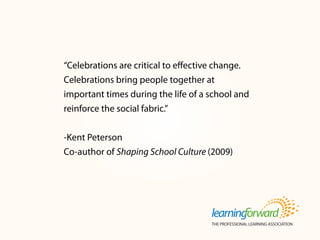 “Celebrations are critical to effective change.
Celebrations bring people together at
important times during the life of a school and
reinforce the social fabric.”
-Kent Peterson
Co-author of Shaping School Culture (2009)
 
