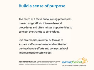 Source: Armstrong, A. (2013, Fall). Celebrate professional transitions and successes
to drive and sustain implementation. Tools for Learning Schools. 17(1). (p.1, 4-5).
Available at www.learningforward.org/publications/tools-for-learning-schools.
Too much of a focus on following procedures
turns change efforts into mechanical
procedures and often misses opportunities to
connect the change to core values.
Use ceremonies, informal or formal, to
sustain staff commitment and motivation
during change efforts and connect school
improvement to core values.
Build a sense of purpose
 