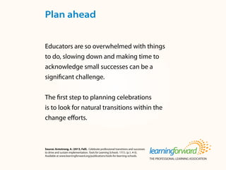Source: Armstrong, A. (2013, Fall). Celebrate professional transitions and successes
to drive and sustain implementation. Tools for Learning Schools. 17(1). (p.1, 4-5).
Available at www.learningforward.org/publications/tools-for-learning-schools.
Educators are so overwhelmed with things
to do, slowing down and making time to
acknowledge small successes can be a
significant challenge.
The first step to planning celebrations
is to look for natural transitions within the
change efforts.
Plan ahead
 