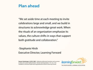Source: Armstrong, A. (2013, Fall). Celebrate professional transitions and successes
to drive and sustain implementation. Tools for Learning Schools. 17(1). (p.1, 4-5).
Available at www.learningforward.org/publications/tools-for-learning-schools.
“We set aside time at each meeting to invite
celebrations large and small, and we build in
structures to acknowledge great work. When
the rituals of an organization emphasize its
values, the culture shifts in ways that support
both gratitude and collaboration.”
-Stephanie Hirsh
Executive Director, Learning Forward
Plan ahead
 