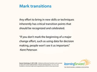 Source: Armstrong, A. (2013, Fall). Celebrate professional transitions and successes
to drive and sustain implementation. Tools for Learning Schools. 17(1). (p.1, 4-5).
Available at www.learningforward.org/publications/tools-for-learning-schools.
Any effort to bring in new skills or techniques
inherently has critical transition points that
should be recognized and celebrated.
“If you don’t mark the beginning of a major
change effort, such as using data for decision
making, people won’t see it as important.”
-Kent Peterson
Mark transitions
 