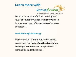 Learn more with
Learn more about professional learning at all
levels of education with Learning Forward, an
international nonprofit association of learning
educators:
www.learningforward.org
Membership in Learning Forward gives you
access to a wide range of publications, tools,
and opportunities to advance professional
learning for student success.
 