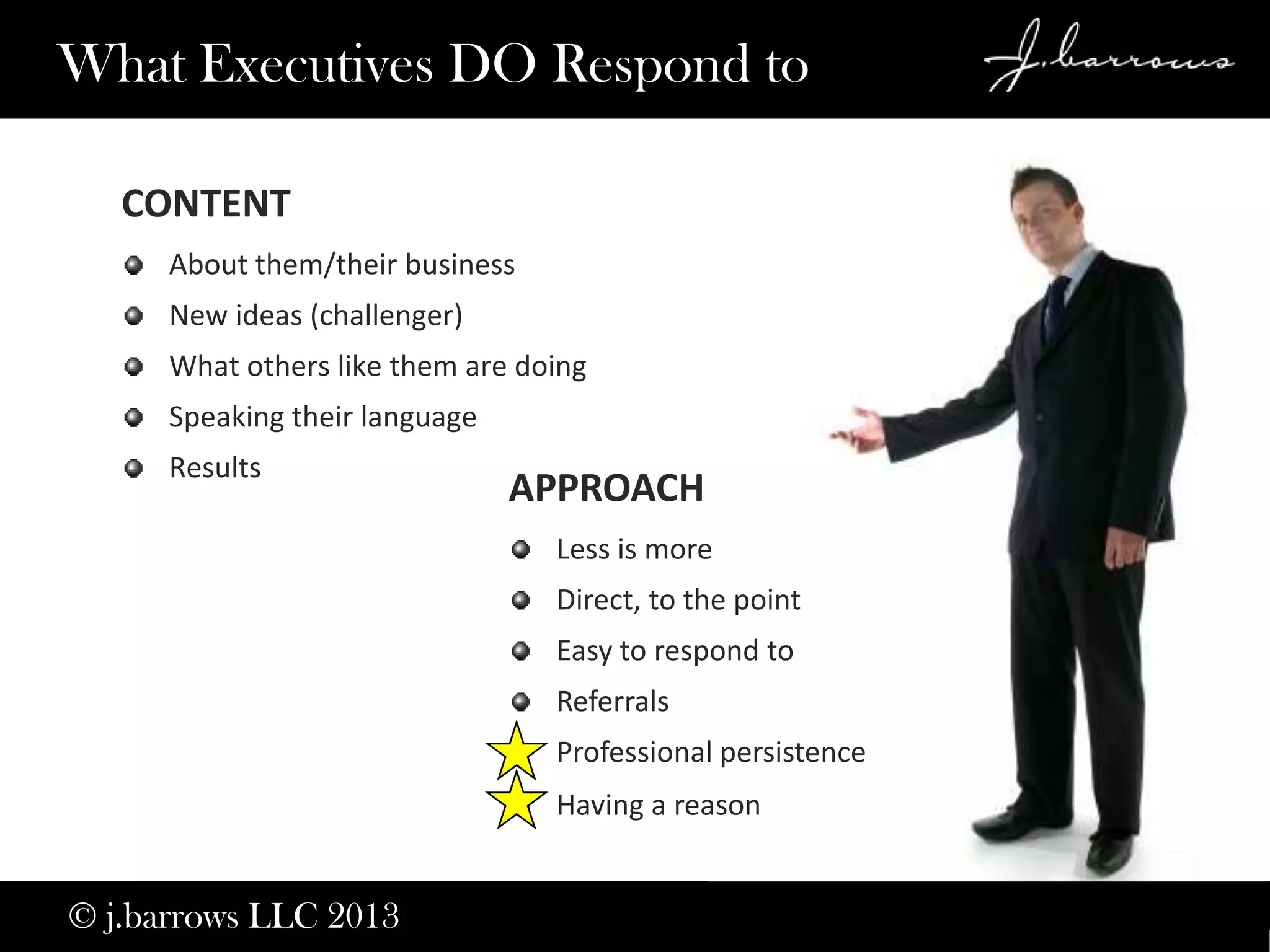 12
APPROACH
Less is more
Direct, to the point
Easy to respond to
Referrals
Professional persistence
Having a reason
What Executives DO Respond to
CONTENT
About them/their business
New ideas (challenger)
What others like them are doing
Speaking their language
Results
© j.barrows LLC 2013
 