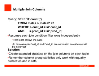 Multiple Join Columns
Query: SELECT count(*)
FROM Sales s, Sales2 s2
WHERE s.cust_id = s2.cust_id
AND s.prod_id = s2.prod_id;
• Assumes each join condition filter rows independently
• That’s not always the case
• In this example Cust_id and Prod_id are correlated so estimate will
be in correct
Solution
• Create extended statistics on the join columns on each table
• Remember column group statistics only work with equality
predicates and in lists
 
