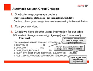 Automatic Column Group Creation
1.  Start column group usage capture
SQL> exec dbms_stats.seed_col_usage(null,null,300);
Capture column group usage from queries executing in the next 5 mins
2.  Run your workload
3.  Check we have column usage information for our table
SQL> select dbms_stats.report_col_usage(user, 'customers')
from dual;
COLUMN USAGE REPORT FOR SH.CUSTOMERS
1. COUNTRY_ID : EQ
2. CUST_CITY : EQ
3. CUST_STATE_PROVINCE : EQ
4. (CUST_CITY, CUST_STATE_PROVINCE, COUNTRY_ID) : FILTER
5. (CUST_STATE_PROVINCE, COUNTRY_ID) : GROUP_BY
EQ means column was
used in single table
equality predicate
GROUP_BY used
in group by
expression
FILTER means column used in
single table filter predicates
 