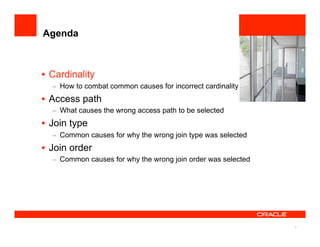 3
Agenda
•  Cardinality
–  How to combat common causes for incorrect cardinality
•  Access path
–  What causes the wrong access path to be selected
•  Join type
–  Common causes for why the wrong join type was selected
•  Join order
–  Common causes for why the wrong join order was selected
 