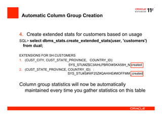 Automatic Column Group Creation
4.  Create extended stats for customers based on usage
SQL> select dbms_stats.create_extended_stats(user, 'customers')
from dual;
EXTENSIONS FOR SH.CUSTOMERS
1.  (CUST_CITY, CUST_STATE_PROVINCE, COUNTRY_ID):
SYS_STUMZ$C3AIHLPBROI#SKA58H_N created
2.  (CUST_STATE_PROVINCE, COUNTRY_ID) :
SYS_STU#S#WF25Z#QAHIHE#MOFFMM_created
Column group statistics will now be automatically
maintained every time you gather statistics on this table
 