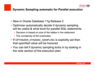 Dynamic Sampling automatic for Parallel execution
•  New in Oracle Database 11g Release 2
•  Optimizer automatically decide if dynamic sampling
will be useful & what level for parallel SQL statements
•  Decision is based on size of the tables in the statement
•  The complexity of the predicates
•  If OPTIMIZER_DYNAMIC_SAMPLING is explicitly set then
that specified value will be honored
•  You can tell if dynamic sampling kicks in by looking in
the note section of the execution plan
 