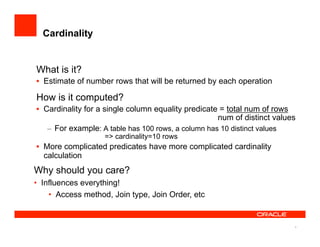 4
Cardinality
What is it?
•  Estimate of number rows that will be returned by each operation
How is it computed?
•  Cardinality for a single column equality predicate = total num of rows
num of distinct values
–  For example: A table has 100 rows, a column has 10 distinct values
=> cardinality=10 rows
•  More complicated predicates have more complicated cardinality
calculation
Why should you care?
•  Influences everything!
•  Access method, Join type, Join Order, etc
 