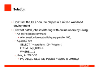 Solution
•  Don’t set the DOP on the object in a mixed workload
environment
•  Prevent batch jobs interfering with online users by using
•  An alter session command
•  Alter session force parallel query parallel 100;
•  A parallel hint
SELECT /*+ parallel(s,100) */ count(*)
FROM My_Sales s
WHERE …..;
•  Using AUTO DOP
•  PARALLEL_DEGREE_POLICY = AUTO or LIMITED
 