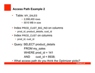 Access Path Example 2
•  Table: MY_SALES
•  2,098,400 rows
•  5510 MB in size
•  Index PROD_CUST_BIG_IND on columns
•  prod_id, product_details, cust_id
•  Index PROD_CUST on columns
•  prod_id, cust_id
•  Query: SELECT product_details
FROM my_sales
WHERE prod_id = 141
AND cust_id < 8938;
•  What access path do you think the Optimizer picks?
 