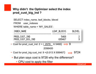 Why didn’t the Optimizer select the index
prod_cust_big_ind ?
SELECT index_name, leaf_blocks, blevel
FROM user_indexes
WHERE table_name = ‘MY_SALES’;
•  Cost for prod_cust_ind: 2 + ( 2579 X 5468) 9
2098400
•  Cost for prod_big cust_ind: 9 +(0.013 X 699467) 9724
•  But plan says cost is 9728 why the difference?
•  CPU cost to apply the filter
 