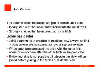 Join Orders
The order in which the tables are join in a multi table stmt
•  Ideally start with the table that will eliminate the most rows
•  Strongly affected by the access paths available
Some basic rules
•  Joins guaranteed to produce at most one row always go first
•  Joins between two row sources that have at most one row each
•  When outer joins are used the table with the outer join
operator must come after the other table in the predicate
•  If view merging is not possible all tables in the view will be
joined before joining to the tables outside the view
 