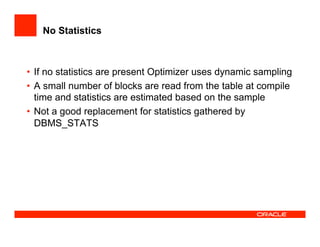 No Statistics
•  If no statistics are present Optimizer uses dynamic sampling
•  A small number of blocks are read from the table at compile
time and statistics are estimated based on the sample
•  Not a good replacement for statistics gathered by
DBMS_STATS
 