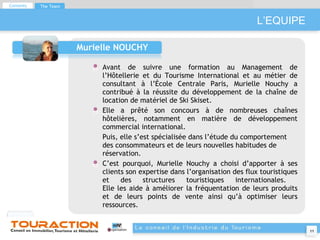 L’EQUIPE Murielle NOUCHY Avant de suivre une formation au Management de l’Hôtellerie et du Tourisme International et au métier de consultant à l’École Centrale Paris, Murielle Nouchy a contribué à la réussite du développement de la chaîne de location de matériel de Ski Skiset. Elle a prêté son concours à de nombreuses chaînes hôtelières, notamment en matière de développement commercial international. Puis, elle s’est spécialisée dans l’étude du comportement des consommateurs et de leurs nouvelles habitudes de réservation. C’est pourquoi, Murielle Nouchy a choisi d’apporter à ses clients son expertise dans l’organisation des flux touristiques et des structures touristiques internationales.  Elle les aide à améliorer la fréquentation de leurs produits et de leurs points de vente ainsi qu’à optimiser leurs ressources. Contents The Team 