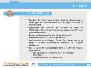 L’EQUIPE Caroline BRUMMELHUIS Pendant de nombreuses années, Caroline Brummelhuis a développé les marchés émetteurs étrangers au sein de Maéva Loisirs. Spécialiste des marchés de tourisme de loisirs et d’affaires, elle a mis sa créativité au service de différents acteurs du secteur. Depuis quelques années, elle dirige son agence événementielle en Tunisie et en France. Néerlandaise et diplômée LEA de Paris IV et Marketing ESSEC, Caroline Brummelhuis maîtrise les marchés européens.  Elle a choisi de faire partager dans le cadre de missions ponctuelles : Son expertise des comportements et des habitudes touristiques Son réseau commercial international Contents The Team 