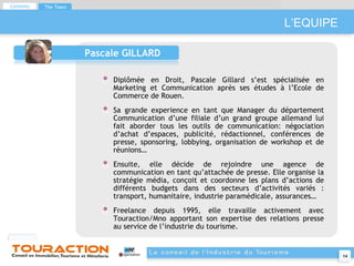L’EQUIPE Pascale GILLARD Diplômée en Droit, Pascale Gillard s’est spécialisée en Marketing et Communication après ses études à l’Ecole de Commerce de Rouen. Sa grande experience en tant que Manager du département Communication d’une filiale d’un grand groupe allemand lui fait aborder tous les outils de communication: négociation d’achat d’espaces, publicité, rédactionnel, conférences de presse, sponsoring, lobbying, organisation de workshop et de réunions… Ensuite, elle décide de rejoindre une agence de communication en tant qu’attachée de presse. Elle organise la stratégie média, conçoit et coordonne les plans d’actions de différents budgets dans des secteurs d’activités variés : transport, humanitaire, industrie paramédicale, assurances… Freelance depuis 1995, elle travaille activement avec Touraction/Mno apportant son expertise des relations presse au service de l’industrie du tourisme. Contents The Team 