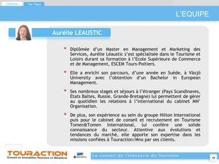 L’EQUIPE Aurélie LEAUSTIC Diplômée d’un Master en Management et Marketing des Services, Aurélie Léaustic s’est spécialisée dans le Tourisme et Loisirs durant sa formation à l’Ecole Supérieure de Commerce et de Management, ESCEM Tours-Poitiers. Elle a enrichi son parcours, d’une année en Suède, à Växjö University avec l’obtention d’un Bachelor in European Management. Ses nombreux stages et séjours à l’étranger (Pays Scandinaves, Etats Baltes, Russie, Grande-Bretagne) lui permettent de gérer au quotidien les relations à l’international du cabinet MN’ Organisation. De plus, son expérience au sein du groupe Hilton International puis pour le cabinet de conseil et recrutement en Tourisme Tomen&Tomen International, lui confère une solide connaissance du secteur. Attentive aux évolutions et tendances du marché, elle apporte son expertise dans les missions confiées à Touraction/Mno par ses clients. Contents The Team 