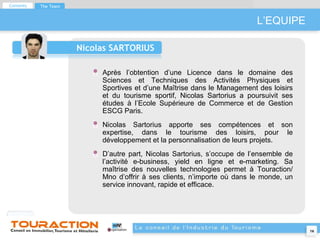 L’EQUIPE Nicolas SARTORIUS Après l’obtention d’une Licence dans le domaine des Sciences et Techniques des Activités Physiques et Sportives et d’une Maîtrise dans le Management des loisirs et du tourisme sportif, Nicolas Sartorius a poursuivit ses études à l’Ecole Supérieure de Commerce et de Gestion ESCG Paris. Nicolas Sartorius apporte ses compétences et son expertise, dans le tourisme des loisirs, pour le développement et la personnalisation de leurs projets. D’autre part, Nicolas Sartorius, s’occupe de l’ensemble de l’activité e-business, yield en ligne et e-marketing. Sa maîtrise des nouvelles technologies permet à Touraction/ Mno d’offrir à ses clients, n’importe où dans le monde, un service innovant, rapide et efficace. Contents The Team 