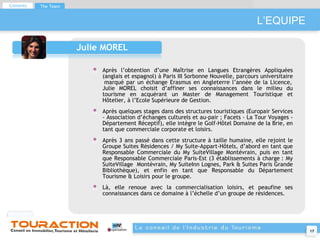 L’EQUIPE Julie MOREL Après l’obtention d’une Maîtrise en Langues Etrangères Appliquées (anglais et espagnol) à Paris III Sorbonne Nouvelle, parcours universitaire  marqué par un échange Erasmus en Angleterre l’année de la Licence, Julie MOREL choisit d’affiner ses connaissances dans le milieu du tourisme en acquérant un Master de Management Touristique et Hôtelier, à l’Ecole Supérieure de Gestion. Après quelques stages dans des structures touristiques (Europair Services - Association d’échanges culturels et au-pair ; Facets - La Tour Voyages - Département Réceptif), elle intègre le Golf-Hôtel Domaine de la Brie, en tant que commerciale corporate et loisirs. Après 3 ans passé dans cette structure à taille humaine, elle rejoint le Groupe Suites Résidences / My Suite-Appart-Hôtels, d’abord en tant que Responsable Commerciale du My SuiteVillage Montévrain, puis en tant que Responsable Commerciale Paris-Est (3 établissements à charge : My SuiteVillage  Montévrain, My SuiteInn Lognes, Park & Suites Paris Grande Bibliothèque), et enfin en tant que Responsable du Département Tourisme & Loisirs pour le groupe.  Là, elle renoue avec la commercialisation loisirs, et peaufine ses connaissances dans ce domaine à l’échelle d’un groupe de résidences. Contents The Team 