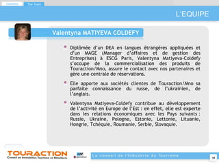 L’EQUIPE Valentyna MATIYEVA COLDEFY Diplômée d’un DEA en langues étrangères appliquées et d’un MAGE (Manager d’affaires et de gestion des Entreprises) à ESCG Paris, Valentyna Matiyeva-Coldefy s’occupe de la commercialisation des produits de Touraction/Mno, assure le contact avec nos partenaires et gère une centrale de réservations.  Elle apporte aux sociétés clientes de Touraction/Mno sa parfaite connaissance du russe, de l’ukrainien, de l’anglais. Valentyna Matiyeva-Coldefy contribue au développement de l’activité en Europe de l’Est : en effet, elle est experte dans les relations économiques avec les Pays suivants : Russie, Ukraine, Pologne, Estonie, Lettonie, Lituanie, Hongrie, Tchéquie, Roumanie, Serbie, Slovaquie.  Contents The Team 