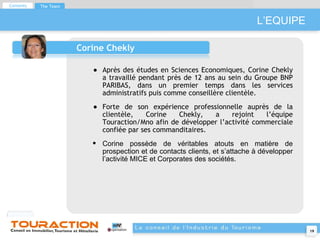L’EQUIPE Corine Chekly Après des études en Sciences Economiques, Corine Chekly a travaillé pendant près de 12 ans au sein du Groupe BNP PARIBAS, dans un premier temps dans les services administratifs puis comme conseillère clientèle. Forte de son expérience professionnelle auprès de la clientèle, Corine Chekly, a rejoint l’équipe Touraction/Mno afin de développer l’activité commerciale confiée par ses commanditaires.  Corine possède de véritables atouts en matière de prospection et de contacts clients, et s’attache à développer l’activité MICE et Corporates des sociétés. Contents The Team 
