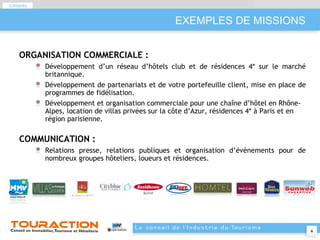 EXEMPLES DE MISSIONS ORGANISATION COMMERCIALE :  Développement d’un réseau d’hôtels club et de résidences 4* sur le marché britannique. Développement de partenariats et de votre portefeuille client, mise en place de programmes de fidélisation. Développement et organisation commerciale pour une chaîne d’hôtel en Rhône-Alpes, location de villas privées sur la côte d’Azur, résidences 4* à Paris et en région parisienne. COMMUNICATION : Relations presse, relations publiques et organisation d’évènements pour de nombreux groupes hôteliers, loueurs et résidences. Contents 