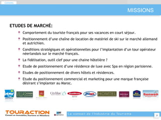 MISSIONS ETUDES DE MARCHÉ: Comportement du touriste français pour ses vacances en court séjour. Positionnement d’une chaîne de location de matériel de ski sur le marché allemand et autrichien. Conditions stratégiques et opérationnelles pour l’implantation d’un tour opérateur néerlandais sur le marché français. La fidélisation, outil clef pour une chaine hôtelière ? Etude de positionnement d’une résidence de luxe avec Spa en région parisienne. Etudes de positionnement de divers hôtels et résidences. Etude du positionnement commercial et marketing pour une marque française désirant s’implanter au Maroc. Contents 