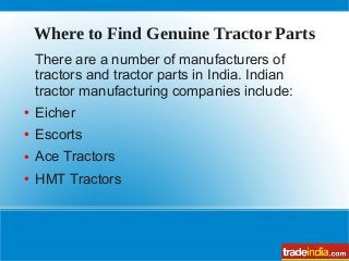 Where to Find Genuine Tractor Parts
There are a number of manufacturers of
tractors and tractor parts in India. Indian
tractor manufacturing companies include:
● Eicher
● Escorts
● Ace Tractors
● HMT Tractors
 