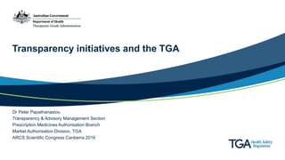 Transparency initiatives and the TGA
Dr Peter Papathanasiou
Transparency & Advisory Management Section
Prescription Medicines Authorisation Branch
Market Authorisation Division, TGA
ARCS Scientific Congress Canberra 2016
 