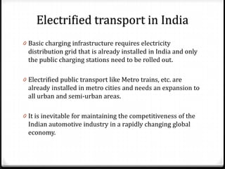 Electrified transport in India
0 Basic charging infrastructure requires electricity
  distribution grid that is already installed in India and only
  the public charging stations need to be rolled out.

0 Electrified public transport like Metro trains, etc. are
  already installed in metro cities and needs an expansion to
  all urban and semi-urban areas.

0 It is inevitable for maintaining the competitiveness of the
  Indian automotive industry in a rapidly changing global
  economy.
 