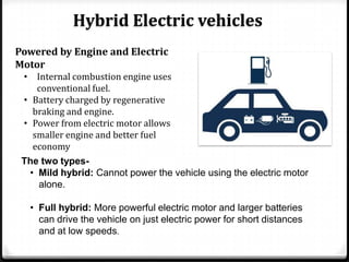 Hybrid Electric vehicles
Powered by Engine and Electric
Motor
 • Internal combustion engine uses
     conventional fuel.
 • Battery charged by regenerative
    braking and engine.
 • Power from electric motor allows
    smaller engine and better fuel
    economy
 The two types-
   • Mild hybrid: Cannot power the vehicle using the electric motor
     alone.

   • Full hybrid: More powerful electric motor and larger batteries
     can drive the vehicle on just electric power for short distances
     and at low speeds.
 