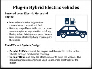 Plug-in Hybrid Electric vehicles
Powered by an Electric Motor and
Engine
 • Internal combustion engine uses
   alternative or conventional fuel.
 • Battery charged by outside electric power
   source, engine, or regenerative breaking.
 • During urban driving, most power comes
   from stored electricity. Long trips require
   the engine

Fuel-Efficient System Design

 • Parallel PHEVs connect the engine and the electric motor to the
   wheels through mechanical coupling.
 • Series PHEVs use only the electric motor to drive the wheels. The
   internal combustion engine is used to generate electricity for the
   motor.
 