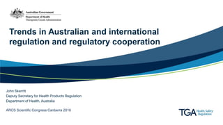 Trends in Australian and international
regulation and regulatory cooperation
John Skerritt
Deputy Secretary for Health Products Regulation
Department of Health, Australia
ARCS Scientific Congress Canberra 2016
 