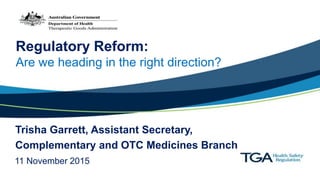 Regulatory Reform:
Are we heading in the right direction?
Trisha Garrett, Assistant Secretary,
Complementary and OTC Medicines Branch
11 November 2015
 