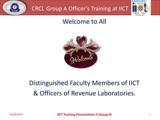 CRCL Group A Officer’s Training at IICT
Welcome to All
Distinguished Faculty Members of IICT
& Officers of Revenue Laboratories.
05/04/2019 1IICT Training Presentation-2 Group-III
 