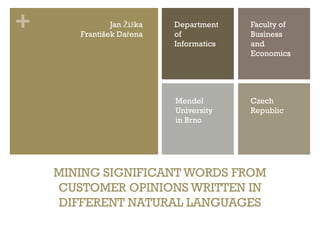 +              Jan Žižka
       František Dařena
                           Department
                           of
                                         Faculty of
                                         Business
                           Informatics   and
                                         Economics




                           Mendel        Czech
                           University    Republic
                           in Brno




    MINING SIGNIFICANT WORDS FROM
    CUSTOMER OPINIONS WRITTEN IN
    DIFFERENT NATURAL LANGUAGES
 