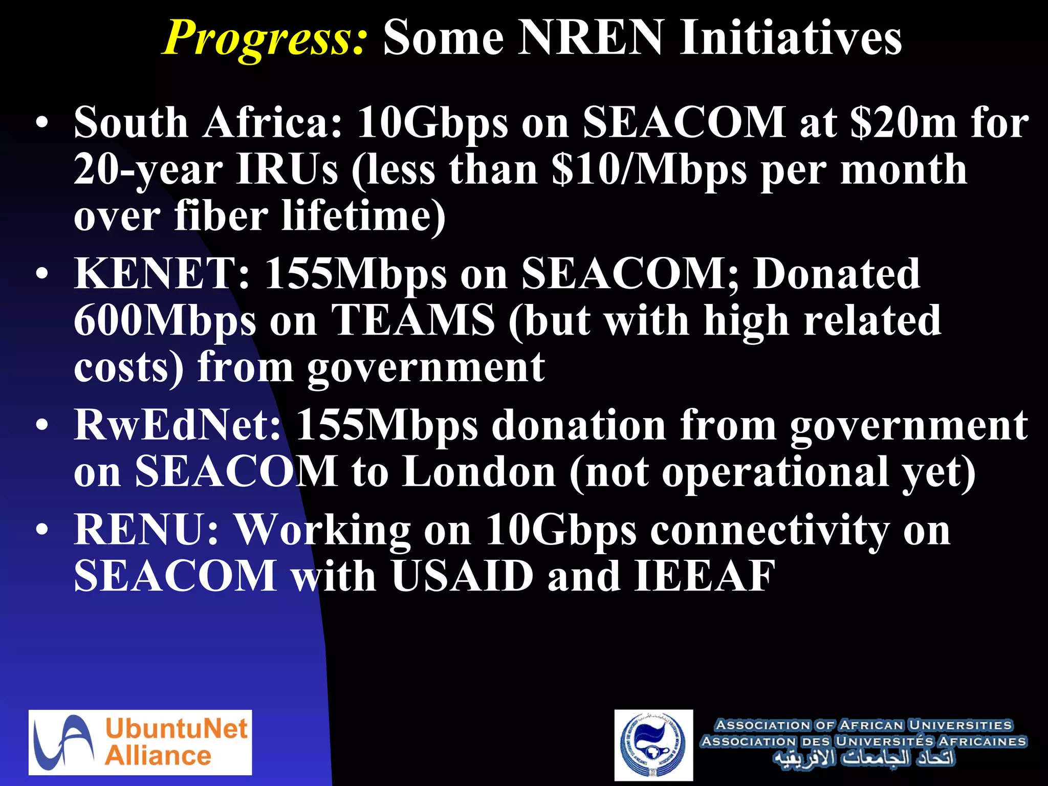 Progress:  Some NREN Initiatives South Africa: 10Gbps on SEACOM at $20m for 20-year IRUs (less than $10/Mbps per month over fiber lifetime) KENET: 155Mbps on SEACOM; Donated 600Mbps on TEAMS (but with high related costs) from government RwEdNet: 155Mbps donation from government on SEACOM to London (not operational yet) RENU: Working on 10Gbps connectivity on SEACOM with USAID and IEEAF 