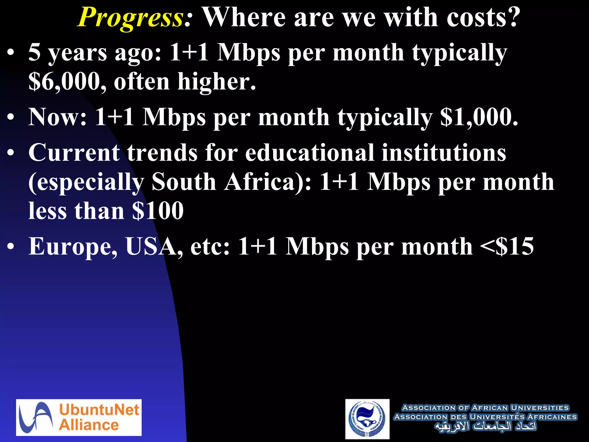Progress :  Where are we with costs? 5 years ago: 1+1 Mbps per month typically $6,000, often higher. Now: 1+1 Mbps per month typically $1,000. Current trends for educational institutions (especially South Africa): 1+1 Mbps per month less than $100 Europe, USA, etc: 1+1  Mbps per month <$15  